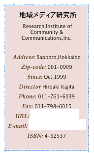 　地域メディア研究所
 Research Institute of Community & Communications,Inc.

Address: Sapporo,Hokkaido
Zip-code: 001-0909
Since: Oct.1999Director Hiroaki KajitaPhone: 011-761-6039Fax: 011-798-6015
URL: http://com212.comE-mail: postman@com212.comISBN: 4-92537
