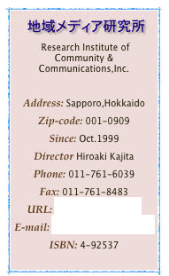 　地域メディア研究所
 Research Institute of Community & Communications,Inc.

Address: Sapporo,Hokkaido
Zip-code: 001-0909
Since: Oct.1999Director Hiroaki KajitaPhone: 011-761-6039Fax: 011-761-8483
URL: http://com212.comE-mail: postman@com212.comISBN: 4-92537
