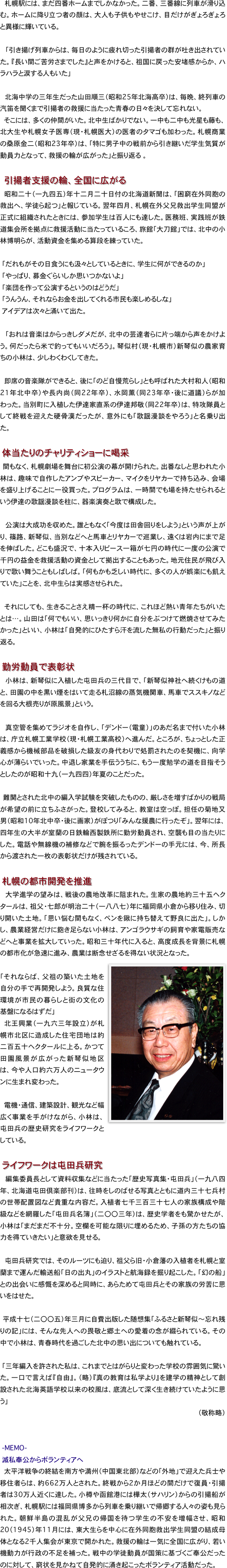 　札幌駅には、まだ四番ホームまでしかなかった。二番、三番線に列車が滑り込む。ホームに降り立つ者の顔は、大人も子供もやせこけ、目だけがぎょろぎょろと異様に輝いている。

　「引き揚げ列車からは、毎日のように疲れ切った引揚者の群が吐き出されていた。『長い間ご苦労さまでした』と声をかけると、祖国に戻った安堵感からか、ハラハラと涙する人もいた」

　北海中学の三年生だった山田順三（昭和25年北海高卒）は、毎晩、終列車の汽笛を聞くまで引揚者の救援に当たった青春の日々を決して忘れない。
　そこには、多くの仲間がいた。北中生ばかりでない。一中も二中も光星も藤も、北大生や札幌女子医専（現・札幌医大）の医者のタマゴも加わった。札幌商業の桑原金二（昭和23年卒）は、「特に男子中の戦前から引き継いだ学生気質が動員力となって、救援の輪が広がった」と振り返る　。

　　引揚者支援の輪、全国に広がる
昭和二十（一九四五）年十二月二十日付の北海道新聞は、「困窮在外同胞の救出へ、学徒ら起つ」と報じている。翌年四月、札幌在外父兄救出学生同盟が正式に組織されたときには、参加学生は百人にも達した。医務班、実践班が鉄道集会所を拠点に救援活動に当たっているころ、旅館「大刀館」では、北中の小林博明らが、活動資金を集める算段を練っていた。

　「だれもがその日食うにも汲々としているときに、学生に何ができるのか」
　「やっぱり、募金ぐらいしか思いつかないよ」
　「楽団を作って公演するというのはどうだ」
　「うんうん、それならお金を出してくれる市民も楽しめるしな」
　アイデアは次々と涌いて出た。

　「おれは音楽はからっきしダメだが、北中の芸達者らに片っ端から声をかけよう。何だったら米で釣ってもいいだろう」。琴似村（現・札幌市）新琴似の農家育ちの小林は、少しわくわくしてきた。

　即席の音楽隊ができると、後に「のど自慢荒らし」とも呼ばれた大村和人（昭和21年北中卒）や長内尚（同22年卒）、水岡薫（同23年卒・後に道議）らが加わった。当別町に入植した伊達家直系の伊達邦敬（同22年卒）は、特攻隊員として終戦を迎えた硬骨漢だったが、意外にも「歌謡漫談をやろう」と名乗り出た。

　体当たりのチャリティショーに喝采
　間もなく、札幌劇場を舞台に初公演の幕が開けられた。出番なしと思われた小林は、趣味で自作したアンプやスピーカー、マイクをリヤカーで持ち込み、会場を盛り上げることに一役買った。プログラムは、一時間でも場を持たせられるという伊達の歌謡漫談を柱に、器楽演奏と歌で構成した。

　公演は大成功を収めた。誰ともなく「今度は田舎回りをしよう」という声が上がり、篠路、新琴似、当別などへと馬車とリヤカーで巡業し、遠くは岩内にまで足を伸ばした。どこも盛況で、十本入りピース一箱が七円の時代に一度の公演で千円の益金を救援活動の資金として拠出することもあった。地元住民が飛び入りで歌い舞うこともしばしば。「何もかも乏しい時代に、多くの人が娯楽にも飢えていた」ことを、北中生らは実感させられた。

それにしても、生きることさえ精一杯の時代に、これほど熱い青年たちがいたとは…。山田は「何でもいい、思いっきり何かに自分をぶつけて燃焼させてみたかった」といい、小林は「自発的にひたすら汗を流した無私の行動だった」と振り返る。

　勤労動員で表彰状
　小林は、新琴似に入植した屯田兵の三代目で、「新琴似神社へ続くけもの道と、田園の中を黒い煙をはいて走る札沼線の蒸気機関車、馬車でススキノなどを回る大根売りが原風景」という。

　真空管を集めてラジオを自作し、「デンドー（電童）」のあだ名まで付いた小林は、庁立札幌工業学校（現・札幌工業高校）へ進んだ。ところが、ちょっとした正義感から機械部品を破損した級友の身代わりで処罰されたのを契機に、向学心が薄らいでいった。中退し家業を手伝ううちに、もう一度勉学の道を目指そうとしたのが昭和十九（一九四四）年夏のことだった。

　難関とされた北中の編入学試験を突破したものの、厳しさを増すばかりの戦局が希望の前に立ちふさがった。登校してみると、教室は空っぽ。担任の菊地又男（昭和10年北中卒・後に画家）がぽつり「みんな援農に行ったぞ」。翌年には、四年生の大半が室蘭の日鉄輪西製鉄所に勤労動員され、空襲も目の当たりにした。電話や無線機の補修などで腕を振るったデンドーの手元には、今、所長から渡された一枚の表彰状だけが残されている。

　札幌の都市開発を推進
　大学進学の望みは、戦後の農地改革に阻まれた。生家の農地約三十五ヘクタールは、祖父・七郎が明治二十（一八八七）年に福岡県小倉から移り住み、切り開いた土地。「思い悩む間もなく、ペンを鍬に持ち替えて野良に出た」。しかし、農業経営だけに飽き足らない小林は、アンゴラウサギの飼育や家電販売などへと事業を拡大していった。昭和三十年代に入ると、高度成長を背景に札幌の都市化が急速に進み、農業は断念せざるを得ない状況となった。
　￼
「それならば、父祖の築いた土地を自分の手で再開発しよう。良質な住環境が市民の暮らしと街の文化の基盤になるはずだ」
北王興業（一九六三年設立）が札幌市北区に造成した住宅団地は約二百五十ヘクタールに上る。かつて田園風景が広がった新琴似地区は、今や人口約六万人のニュータウンに生まれ変わった。

　電機・通信、建築設計、観光など幅広く事業を手がけながら、小林は、屯田兵の歴史研究をライフワークとしている。

　ライフワークは屯田兵研究
　編集委員長として資料収集などに当たった「歴史写真集・屯田兵」（一九八四年、北海道屯田倶楽部刊）は、往時をしのばせる写真とともに道内三十七兵村の世帯配置図など貴重な内容だ。入植者七千三百三十七人の家族構成や階級などを網羅した「屯田兵名簿」（二〇〇三年）は、歴史学者をも驚かせたが、小林は「まだまだ不十分。空欄を可能な限りに埋めるため、子孫の方たちの協力を得ていきたい」と意欲を見せる。

　屯田兵研究では、そのルーツにも迫り、祖父ら旧・小倉藩の入植者を札幌と室蘭まで運んだ輸送船「日の出丸」のイラストと航海録を掘り起こした。「幻の船」との出会いに感慨を深めると同時に、あらためて屯田兵とその家族の労苦に思いをはせた。

　平成十七（二〇〇五）年三月に自費出版した随想集「ふるさと新琴似〜忘れ残りの記」には、そんな先人への畏敬と郷土への愛着の念が綴られている。その中で小林は、青春時代を過ごした北中の思い出についても触れている。

　「三年編入を許された私は、これまでとはがらりと変わった学校の雰囲気に驚いた。一口で言えば『自由』。（略）『真の教育は私学より』を建学の精神として創設された北海英語学校以来の校風は、底流として深く生き続けていたように思う」
（敬称略）


　-MEMO-　
　滅私奉公からボランティアへ
　太平洋戦争の終結を南方や満州（中国東北部）などの「外地」で迎えた兵士や移住者らは、約662万人とされた。終戦から2か月ほどの間だけで復員・引揚者は30万人近くに達した。小樽や函館港には樺太（サハリン）からの引揚船が相次ぎ、札幌駅には福岡県博多から列車を乗り継いで帰郷する人々の姿も見られた。朝鮮半島の混乱が父兄の帰国を待つ学生の不安を増幅させ、昭和20（1945）年11月には、東大生らを中心に在外同胞救出学生同盟の結成母体となる2千人集会が東京で開かれた。救援の輪は一気に全国に広がり、若い機動力が行政の不足を補った。戦中の学徒動員が国策に基づくご奉公だったのに対して、窮状を見かねて自発的に涌き起こったボランティア活動だった。
