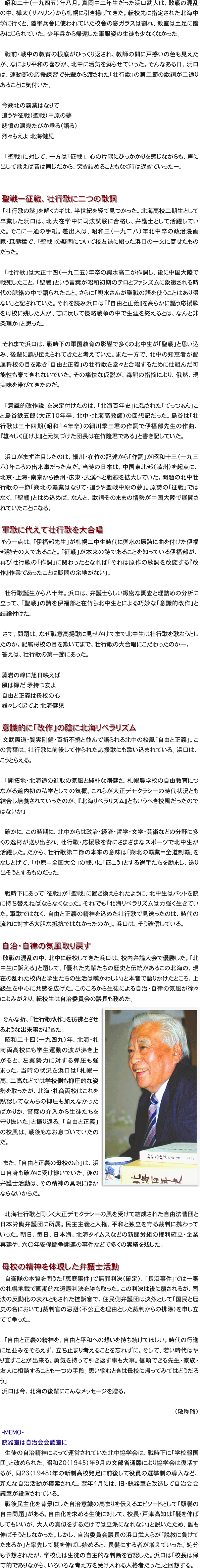 　昭和二十（一九四五）年八月。真岡中二年生だった浜口武人は、敗戦の混乱の中、樺太（サハリン）から札幌に引き揚げてきた。転校先に指定された北海中学に行くと、陸軍兵舎に使われていた校舎の窓ガラスは割れ、教室は土足に踏みにじられていた。少年兵から帰還した軍服姿の生徒も少なくなかった。

　戦前・戦中の教育の根底がひっくり返され、教師の間に戸惑いの色も見えたが、なにより平和の喜びが、北中に活気を蘇らせていった。そんなある日、浜口は、運動部の応援練習で先輩から渡された「壮行歌」の第二節の歌詞が二通りあることに気付いた。

　今朔北の覇業はなりて
　追うや征戦（聖戦）中原の夢
　悲憤の涙幾たびか垂る（語る）
　烈々もえよ　北海健児

　「聖戦」に対して、一方は「征戦」。心の片隅にひっかかりを感じながらも、声に出して歌えば音は同じだから、突き詰めることもなく時は過ぎていったー。


　聖戦ー征戦、壮行歌に二つの歌詞
　「壮行歌の謎」を解くカギは、半世紀を経て見つかった。北海高校二期生として卒業した浜口は、北大在学中に司法試験に合格し、弁護士として活躍していた。そこに一通の手紙。差出人は、昭和三（一九二八）年北中卒の政治漫画家・森熊猛で、「聖戦」の疑問について校友誌に綴った浜口の一文に寄せたものだった。

　「壮行歌」は大正十四（一九二五）年卒の輿水高二が作詞し、後に中国大陸で戦死したこと。「聖戦」という言葉が昭和初期のテロとファシズムに象徴される時代の脈絡の中で語られたこと。さらに「輿水さんが聖戦の語を使うことはあり得ない」と記されていた。それを読み浜口は「『自由と正義』を高らかに謳う応援歌を母校に残した人が、志に反して侵略戦争の中で生涯を終えるとは、なんと非条理か」と思った。

　それまで浜口は、戦時下の軍国教育の影響で多くの北中生が「聖戦」と思い込み、後輩に誤り伝えられてきたと考えていた。また一方で、北中の知恵者が配属将校の目を欺き「自由と正義」の壮行歌を堂々と合唱するために仕組んだ可能性も棄てきれないでいた。その痛快な仮説が、森熊の指摘により、俄然、現実味を帯びてきたのだ。

　「意識的改作説」を決定付けたのは、「北海百年史」に残された「てっつぁん」こと島谷鉄五郎（大正10年卒、北中・北海高教師）の回想記だった。島谷は「壮行歌は三十四期（昭和14年卒）の細川季三君の作詞で伊福部先生の作曲、『雄々しく征けよ』と元気づけた団長は在竹隆君である」と書き記していた。

　浜口がまず注目したのは、細川・在竹の記述から「作詞」が昭和十三（一九三八）年ころの出来事だった点だ。当時の日本は、中国東北部（満州）を起点に、北京・上海・南京から徐州・広東・武漢へと戦線を拡大していた。問題の北中壮行歌の一節「朔北の覇業はなりて・追うや聖戦中原の夢」。原詩の「征戦」ではなく、「聖戦」とはめ込めば、なんと、歌詞そのままの情勢が中国大陸で展開されていたことになる。

　軍歌に代えて壮行歌を大合唱
　もう一点は、「伊福部先生」が札幌二中生時代に輿水の原詩に曲を付けた伊福部勲その人であること。「征戦」が本来の詩であることを知っている伊福部が、再び壮行歌の「作詞」に関わったとなれば「それは原作の歌詞を改変する『改作』作業であったことは疑問の余地がない」。

　壮行歌誕生から八十年。浜口は、弁護士らしい緻密な調査と理詰めの分析に立って、「聖戦」の詩を伊福部と在竹ら北中生とによる巧妙な「意識的改作」と結論付けた。

　さて、問題は、なぜ戦意高揚歌に見せかけてまで北中生は壮行歌を歌おうとしたのか。配属将校の目を欺いてまで、壮行歌の大合唱にこだわったのか—。
　答えは、壮行歌の第一節にあった。

　藻岩の峰に旭日映えば
　風は緑だ　矛持つ友よ
　自由と正義は母校の心
　雄々しく起てよ　北海健児

　意識的に「改作」の陰に北海リベラリズム
　文武両道・質実剛健・百折不撓と並んで語られる北中の校風「自由と正義」。この言葉は、壮行歌に前後して作られた応援歌にも歌い込まれている。浜口は、こうとらえる。

　「開拓地・北海道の進取の気風と純朴な剛健さ。札幌農学校の自由教育につながる道内初の私学としての気概。これらが大正デモクラシーの時代状況とも結合し培養されていったのが、『北海リベラリズム』ともいうべき校風だったのではないか」

　確かに、この時期に、北中からは政治・経済・哲学・文学・芸術などの分野に多くの逸材が送り出され、壮行歌・応援歌を背にさまざまなスポーツで北中生が活躍した。だから、壮行歌第二節の本来の意味は「朔北の覇業＝全道制覇」をなしとげて、「中原＝全国大会」の戦いに「征こう」とする選手たちを励まし、送り出そうとするものだった。

　戦時下にあって「征戦」が「聖戦」に置き換えられたように、北中生はバットを銃に持ち替えねばならなくなった。それでも「北海リベラリズムは力強く生きていた。軍歌ではなく、自由と正義の精神を込めた壮行歌で見送ったのは、時代の流れに対する大胆な抵抗ではなかったのか」。浜口は、そう確信している。

　自治・自律の気風取り戻す
　敗戦の混乱の中、北中に転校してきた浜口は、校内弁論大会で優勝した。「北中生に訴える」と題して、「優れた先輩たちの歴史と伝統があるこの北海の、現在の乱れた校内と学生たちの生活は嘆かわしい」と本音で語りかけたところ、上級生を中心に共感を広げた。このころから生徒による自治・自律の気風が徐々によみがえり、転校生は自治委員会の議長も務めた。
￼
　そんな折、「壮行歌改作」を彷彿とさせるような出来事が起きた。
　昭和二十四（一九四九）年、北海・札商両高校にも学生運動の波が沸き上がると、左翼勢力に対する弾圧も強まった。当時の状況を浜口は「札幌一高、二高などでは学校側も抑圧的な姿勢を取ったが、北海・札商両校はこれを黙認してなんらの抑圧も加えなかったばかりか、警察の介入から生徒たちを守り抜いた」と振り返る。「自由と正義」の校風は、戦後もなお息づいていたのだ。

　また、「自由と正義の母校の心」は、浜口自身も確かに受け継いでいた。後の弁護士活動は、その精神の具現にほかならないからだ。

　北海壮行歌と同じく大正デモクラシーの風を受けて結成された自由法曹団と日本労働弁護団に所属。民主主義と人権、平和と独立を守る裁判に携わっていった。朝日、毎日、日本海、北海タイムスなどの新聞労組の権利確立・企業再建や、六〇年安保闘争関連の事件などで多くの実績を残した。

　母校の精神を体現した弁護士活動
　自衛隊の本質を問うた「恵庭事件」で無罪判決（確定）、「長沼事件」では一審の札幌地裁で画期的な違憲判決を勝ち取った。この判決は後に覆されるが、司法の反動化の表れともされた控訴審で、住民側弁護団は決然として「国民と歴史の名において」裁判官の忌避（不公正を理由とした裁判からの排除）を申し立てて争った。

　「自由と正義の精神を、自由と平和への想いを持ち続けてほしい。時代の行進に足並みをそろえず、立ち止まり考えることを忘れずに。そして、若い時代はやり直すことが出来る。勇気を持って引き返す事も大事。信頼できる先生・家族・友人に相談することも一つの手段。思い悩むときは母校に帰ってみてはどうだろう」
　浜口は今、北海の後輩にこんなメッセージを贈る。

（敬称略）

　-MEMO- 　
　銃器室は自治会会議室に
　生徒の自治精神によって運営されていた北中協学会は、戦時下に「学校報国団」と改められた。昭和20（1945）年9月の文部省通牒により協学会は復活するが、同23（1948）年の新制高校発足に前後して役員の選挙制の導入など、新たな自治活動が模索された。翌年4月には、旧・銃器室を改造して自治会会議室が設置されている。
　戦後民主化を背景にした自治意識の高まりを伝えるエピソードとして「頭髪の自由問題」がある。自由化を求める生徒に対して、校長・戸津高知は「髪を伸ばしてもいいが、大人の真似をするだけでは立派になれない」と説いたため、誰も伸ばそうとしなかった。しかし、自治委員会議長の浜口武人らが「説教に負けてたまるか」と率先して髪を伸ばし始めると、長髪にする者が増えていった。処分も予想されたが、学校側は生徒の自主的な判断を容認した。浜口は「校長は保守的でありながら、いろいろな考え方を受け入れる人格者だった」と回想する。

