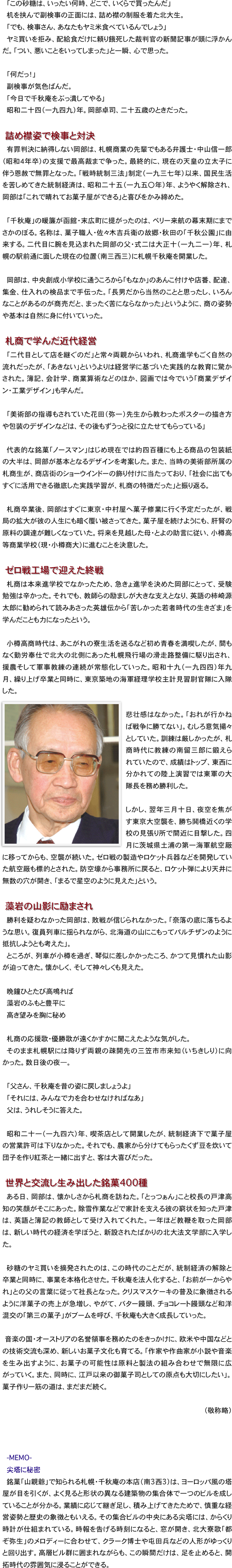 「この砂糖は、いったい何時、どこで、いくらで買ったんだ」
机を挟んで副検事の正面には、詰め襟の制服を着た北大生。
「でも、検事さん、あなたもヤミ米食べているんでしょう」
ヤミ買いを拒み、配給食だけに頼り餓死した裁判官の新聞記事が頭に浮かんだ。「つい、悪いことをいってしまった」と一瞬、心で思った。

「何だっ！」
副検事が気色ばんだ。
「今日で千秋庵をぶっ潰してやる」
昭和二十四（一九四九）年。岡部卓司、二十五歳のときだった。

　詰め襟姿で検事と対決
有罪判決に納得しない岡部は、札幌商業の先輩でもある弁護士・中山信一郎（昭和４年卒）の支援で最高裁まで争った。最終的に、現在の天皇の立太子に伴う恩赦で無罪となった。「戦時統制三法」制定（一九三七年）以来、国民生活を苦しめてきた統制経済は、昭和二十五（一九五〇年）年、ようやく解除され、岡部は「これで晴れてお菓子屋ができる」と喜びをかみ締めた。

「千秋庵」の暖簾が函館・末広町に提がったのは、ペリー来航の幕末期にまでさかのぼる。名称は、菓子職人・佐々木吉兵衛の故郷・秋田の「千秋公園」に由来する。二代目に腕を見込まれた岡部の父・式二は大正十（一九二一）年、札幌の駅前通に面した現在の位置（南三西三）に札幌千秋庵を開業した。

岡部は、中央創成小学校に通うころから「もなか」のあんこ付けや店番、配達、集金、仕入れの検品まで手伝った。「長男だから当然のことと思ったし、いろんなことがあるのが商売だと、まったく苦にならなかった」というように、商の姿勢や基本は自然に身に付いていった。

　札商で学んだ近代経営
「二代目として店を継ぐのだ」と常々両親からいわれ、札商進学もごく自然の流れだったが、「あきない」というよりは経営学に基づいた実践的な教育に驚かされた。簿記、会計学、商業算術などのほか、図画では今でいう「商業デザイン・工業デザイン」も学んだ。

「美術部の指導もされていた花田（弥一）先生から教わったポスターの描き方や包装のデザインなどは、その後もずうっと役に立たせてもらっている」

代表的な銘菓「ノースマン」はじめ現在では約四百種にも上る商品の包装紙の大半は、岡部が基本となるデザインを考案した。また、当時の美術部所属の札商生が、商店街のショーウインドーの飾り付けに当たっており、「社会に出てもすぐに活用できる徹底した実践学習が、札商の特徴だった」と振り返る。

札商卒業後、岡部はすぐに東京・中村屋へ菓子修業に行く予定だったが、戦局の拡大が彼の人生にも暗く覆い被さってきた。菓子屋を続けようにも、肝腎の原料の調達が難しくなっていた。将来を見越した母・とよの助言に従い、小樽高等商業学校（現・小樽商大）に進むことを決意した。

　ゼロ戦工場で迎えた終戦
札商は本来進学校でなかったため、急きょ進学を決めた岡部にとって、受験勉強は辛かった。それでも、教師らの励ましが大きな支えとなり、英語の柿崎源太郎に勧められて読みあさった英雄伝から「苦しかった若者時代の生きざま」を学んだことも力になったという。

小樽高商時代は、あこがれの寮生活を送るなど初め青春を満喫したが、間もなく勤労奉仕で北大の北側にあった札幌飛行場の滑走路整備に駆り出され、援農そして軍事教練の連続が常態化していった。昭和十九（一九四四）年九月、繰り上げ卒業と同時に、東京築地の海軍経理学校主計見習尉官隊に入隊した。
￼
悲壮感はなかった。「おれが行かねば戦争に勝てない」。むしろ意気揚々としていた。訓練は厳しかったが、札商時代に教練の南留三郎に鍛えられていたので、成績はトップ、東西に分かれての陸上演習では東軍の大隊長を務め勝利した。

しかし、翌年三月十日、夜空を焦がす東京大空襲を、勝ち鬨橋近くの学校の見張り所で間近に目撃した。四月に茨城県土浦の第一海軍航空厰に移ってからも、空襲が続いた。ゼロ戦の製造やロケット兵器などを開発していた航空厰も標的とされた。防空壕から事務所に戻ると、ロケット弾により天井に無数の穴が開き、「まるで星空のように見えた」という。

　藻岩の山影に励まされ
勝利を疑わなかった岡部は、敗戦が信じられなかった。「奈落の底に落ちるような思い。復員列車に揺られながら、北海道の山にこもってパルチザンのように抵抗しようとも考えた」。
ところが、列車が小樽を過ぎ、琴似に差しかかったころ、かつて見慣れた山影が迫ってきた。懐かしく、そして神々しくも見えた。

晩鐘ひとたび高鳴れば
藻岩のふもと豊平に
高き望みを胸に秘め

札商の応援歌・優勝歌が遠くかすかに聞こえたような気がした。
そのまま札幌駅には降りず両親の疎開先の三笠市市来知（いちきしり）に向かった。数日後の夜—。

「父さん、千秋庵を昔の姿に戻しましょうよ」
「それには、みんなで力を合わせなければなあ」
父は、うれしそうに答えた。

昭和二十一（一九四六）年、喫茶店として開業したが、統制経済下で菓子屋の営業許可は下りなかった。それでも、農家から分けてもらったくず豆を炊いて団子を作り紅茶と一緒に出すと、客は大喜びだった。

　世界と交流し生み出した銘菓400種
ある日、岡部は、懐かしさから札商を訪ねた。「とっつぁん」こと校長の戸津高知の笑顔がそこにあった。除雪作業などで家計を支える彼の窮状を知った戸津は、英語と簿記の教師として受け入れてくれた。一年ほど教鞭を取った岡部は、新しい時代の経済を学ぼうと、新設されたばかりの北大法文学部に入学した。

砂糖のヤミ買いを摘発されたのは、この時代のことだが、統制経済の解除と卒業と同時に、事業を本格化させた。千秋庵を法人化すると、「お前が一からやれ」との父の言葉に従って社長となった。クリスマスケーキの普及に象徴されるように洋菓子の売上が急増し、やがて、バター饅頭、チョコレート饅頭など和洋混交の「第三の菓子」がブームを呼び、千秋庵も大きく成長していった。

　音楽の国・オーストリアの名誉領事を務めたのをきっかけに、欧米や中国などとの技術交流も深め、新しいお菓子文化も育てる。「作家や作曲家が小説や音楽を生み出すように、お菓子の可能性は原料と製法の組み合わせで無限に広がっていく。また、同時に、江戸以来の御菓子司としての原点も大切にしたい」。菓子作り一筋の道は、まだまだ続く。

（敬称略）



-MEMO-
尖塔に秘密　
銘菓「山親爺」で知られる札幌・千秋庵の本店（南3西3）は、ヨーロッパ風の塔屋が目を引くが、よく見ると形状の異なる建築物の集合体で一つのビルを成していることが分かる。業績に応じて継ぎ足し、積み上げてきたためで、慎重な経営姿勢と歴史の象徴ともいえる。その集合ビルの中央にある尖塔には、からくり時計が仕組まれている。時報を告げる時刻になると、窓が開き、北大寮歌「都ぞ弥生」のメロディーに合わせて、クラーク博士や屯田兵などの人形がゆっくりと回り出す。高層ビル群に囲まれながらも、この瞬間だけは、足を止めると、開拓時代の雰囲気に浸ることができる。
