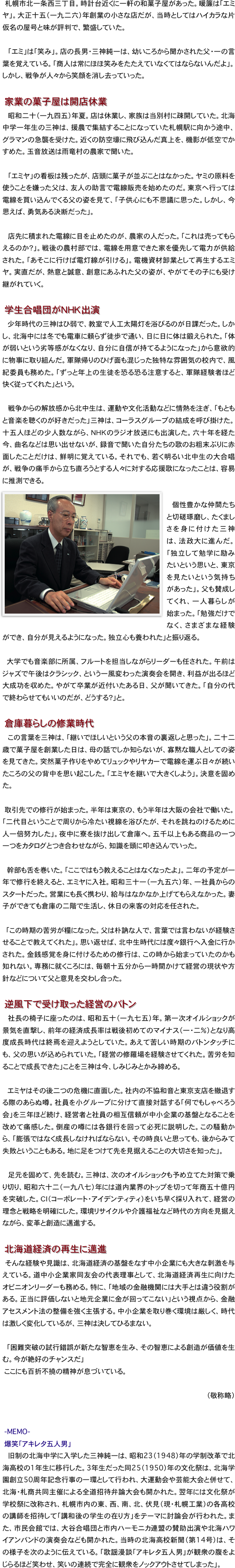 　札幌市北一条西三丁目。時計台近くに一軒の和菓子屋があった。暖簾は「エミヤ」。大正十五（一九二六）年創業の小さな店だが、当時としてはハイカラな片仮名の屋号と味が評判で、繁盛していた。

　「エミ」は「笑み」。店の長男・三神純一は、幼いころから聞かされた父・一の言葉を覚えている。「商人は常にほほ笑みをたたえていなくてはならないんだよ」。しかし、戦争が人々から笑顔を消し去っていった。

　家業の菓子屋は開店休業
　昭和二十（一九四五）年夏。店は休業し、家族は当別村に疎開していた。北海中学一年生の三神は、援農で集結することになっていた札幌駅に向かう途中、グラマンの急襲を受けた。近くの防空壕に飛び込んだ真上を、機影が低空でかすめた。玉音放送は雨竜村の農家で聞いた。

　「エミヤ」の看板は残ったが、店頭に菓子が並ぶことはなかった。ヤミの原料を使うことを嫌った父は、友人の助言で電線販売を始めたのだ。東京へ行っては電線を買い込んでくる父の姿を見て、「子供心にも不思議に思った。しかし、今思えば、勇気ある決断だった」。

　店先に積まれた電線に目を止めたのが、農家の人だった。「これは売ってもらえるのか？」。戦後の農村部では、電線を用意できた家を優先して電力が供給された。「あそこに行けば電灯線が引ける」。電機資材卸業として再生するエミヤ。実直だが、熱意と誠意、創意にあふれた父の姿が、やがてその子にも受け継がれていく。

　学生合唱団がＮＨＫ出演
　少年時代の三神はひ弱で、教室で人工太陽灯を浴びるのが日課だった。しかし、北海中には冬でも電車に頼らず徒歩で通い、日に日に体は鍛えられた。「体が弱いという劣等感がなくなり、自分に自信が持てるようになった」から意欲的に物事に取り組んだ。軍隊帰りのひげ面も混じった独特な雰囲気の校内で、風紀委員も務めた。「ずっと年上の生徒を恐る恐る注意すると、軍隊経験者ほど快く従ってくれた」という。

　戦争からの解放感から北中生は、運動や文化活動などに情熱を注ぎ、「もともと音楽を聴くのが好きだった」三神は、コーラスグループの結成を呼び掛けた。十五人ほどの少人数ながら、ＮＨＫのラジオ放送にも出演した。六十年を経た今、曲名などは思い出せないが、録音で聞いた自分たちの歌のお粗末ぶりに赤面したことだけは、鮮明に覚えている。それでも、若く明るい北中生の大合唱が、戦争の痛手から立ち直ろうとする人々に対する応援歌になったことは、容易に推測できる。
￼
　個性豊かな仲間たちと切磋琢磨し、たくましさを身に付けた三神は、法政大に進んだ。「独立して勉学に励みたいという思いと、東京を見たいという気持ちがあった」。父も賛成してくれ、一人暮らしが始まった。「勉強だけでなく、さまざまな経験ができ、自分が見えるようになった。独立心も養われた」と振り返る。

大学でも音楽部に所属、フルートを担当しながらリーダーも任された。午前はジャズで午後はクラシック、という一風変わった演奏会を開き、利益が出るほど大成功を収めた。やがて卒業が近付いたある日、父が聞いてきた。「自分の代で終わらせてもいいのだが、どうする？」と。

　倉庫暮らしの修業時代
　この言葉を三神は、「継いでほしいという父の本音の裏返しと思った」。二十二歳で菓子屋を創業した日は、母の話でしか知らないが、寡黙な職人としての姿を見てきた。突然菓子作りをやめてリュックやリヤカーで電線を運ぶ日々が続いたころの父の背中を思い起こした。「エミヤを継いで大きくしよう」。決意を固めた。

　取引先での修行が始まった。半年は東京の、もう半年は大阪の会社で働いた。「二代目ということで周りから冷たい視線を浴びたが、それを跳ねのけるために人一倍努力した」。夜中に寮を抜け出して倉庫へ。五千以上もある商品の一つ一つをカタログとつき合わせながら、知識を頭に叩き込んでいった。

　幹部も舌を巻いた。「ここではもう教えることはなくなったよ」。二年の予定が一年で修行を終えると、エミヤに入社。昭和三十一（一九五六）年、一社員からのスタートだった。営業にも長く携わり、給与はなかなか上げてもらえなかった。妻子ができても倉庫の二階で生活し、休日の来客の対応を任された。

　「この時期の苦労が糧になった。父は朴訥な人で、言葉では言わないが経験させることで教えてくれた」。思い返せば、北中生時代には度々銀行へ入金に行かされた。金銭感覚を身に付けるための修行は、この時から始まっていたのかも知れない。専務に就くころには、毎朝十五分から一時間かけて経営の現状や方針などについて父と意見を交わし合った。
　
　逆風下で受け取った経営のバトン
　社長の椅子に座ったのは、昭和五十（一九七五）年。第一次オイルショックが景気を直撃し、前年の経済成長率は戦後初めてのマイナス（一・二％）となり高度成長時代は終焉を迎えようとしていた。あえて苦しい時期のバトンタッチにも、父の思いが込められていた。「経営の修羅場を経験させてくれた。苦労を知ることで成長できた」ことを三神は今、しみじみとかみ締める。

　エミヤはその後二つの危機に直面した。社内の不協和音と東京支店を撤退する際のあらぬ噂。社員を小グループに分けて直接対話する「何でもしゃべろう会」を三年ほど続け、経営者と社員の相互信頼が中小企業の基盤となることを改めて痛感した。倒産の噂には各銀行を回って必死に説明した。この騒動から、「膨張ではなく成長しなければならない。その時良いと思っても、後からみて失敗ということもある。地に足をつけて先を見据えることの大切さを知った」。

　足元を固めて、先を読む。三神は、次のオイルショックも予め立てた対策で乗り切り、昭和六十二（一九八七）年には道内業界のトップを切って年商五十億円を突破した。ＣＩ（コーポレート・アイデンティティ）をいち早く採り入れて、経営の理念と戦略を明確にした。環境リサイクルや介護福祉など時代の方向を見据えながら、変革と創造に邁進する。

　北海道経済の再生に邁進
　そんな経験や見識は、北海道経済の基盤をなす中小企業にも大きな刺激を与えている。道中小企業家同友会の代表理事として、北海道経済再生に向けたオピニオンリーダーも務める。特に、「地域の金融機関には大手とは違う役割がある。正当に評価しないと地元企業に金が回ってこない」という視点から、金融アセスメント法の整備を強く主張する。中小企業を取り巻く環境は厳しく、時代は激しく変化しているが、三神は決してひるまない。

　「困難突破の試行錯誤が新たな智恵を生み、その智恵による創造が価値を生む。今が絶好のチャンスだ」
　ここにも百折不撓の精神が息づいている。

（敬称略）


　-MEMO-　
　爆笑「アキレタ五人男」
　旧制の北海中学に入学した三神純一は、昭和23（1948）年の学制改革で北海高校の1年生に移行した。3年生だった同25（1950）年の文化祭は、北海学園創立50周年記念行事の一環として行われ、大運動会や芸能大会と併せて、北海・札商共同主催による全道招待弁論大会も開かれた。翌年には文化祭が学校祭に改称され、札幌市内の東、西、南、北、伏見（現・札幌工業）の各高校の講師を招待して「講和後の学生の在り方」をテーマに討論会が行われた。また、市民会館では、大谷合唱団と市内ハーモニカ連盟の賛助出演や北海ハワイアンバンドの演奏会なども開かれた。当時の北海高校新聞（第14号）は、その様子を次のように伝えている。「歌謡漫談「アキレタ五人男」が観衆の腹をよじらるほど笑わせ、笑いの連続で完全に観衆をノックアウトさせてしまった」。
