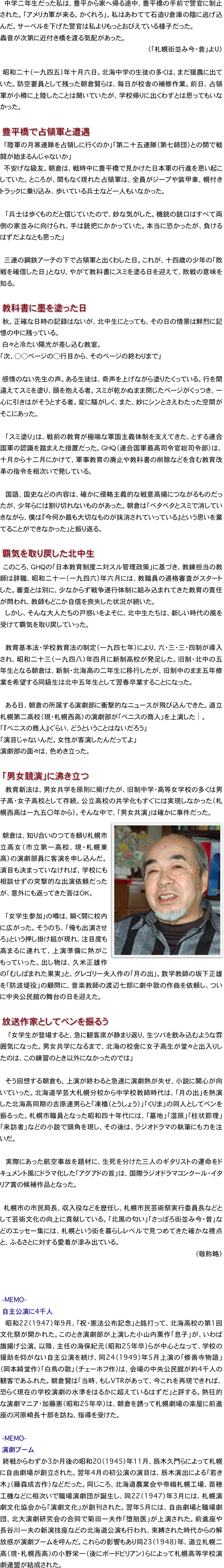 　中学二年生だった私は、豊平から家へ帰る途中、豊平橋の手前で警官に制止された。「アメリカ軍が来る。かくれろ」。私はあわてて石造り倉庫の陰に逃げ込んだ。サーベルを下げた警官は私よりもっとおびえている様子だった。轟音が次第に近付き橋を渡る気配があった。（「札幌街並み今・昔」より）
　昭和二十（一九四五）年十月六日。北海中学の生徒の多くは、まだ援農に出ていた。防空要員として残った朝倉賢らは、毎日が校舎の補修作業。前日、占領軍が小樽に上陸したことは聞いていたが、学校帰りに出くわすとは思ってもいなかった。

　豊平橋で占領軍と遭遇　「陸軍の月寒連隊を占領しに行くのか」「第二十五連隊（第七師団）との間で戦闘が始まるんじゃないか」　不安げな級友。朝倉は、戦時中に豊平橋で見かけた日本軍の行進を思い起こしていた。ところが、間もなく現れた占領軍は、全員がジープや装甲車、幌付きトラックに乗り込み、歩いている兵士など一人もいなかった。
　「兵士は歩くものだと信じていたので、妙な気がした。機銃の銃口はすべて両側の家並みに向けられ、手は銃把にかかっていた。本当に恐かったが、負けるはずだよなとも思った」
　　三連の鋼鉄アーチの下で占領軍と出くわした日。これが、十四歳の少年の「敗戦を確信した日」となり、やがて教科書にスミを塗る日を迎えて、敗戦の意味を知る。

　教科書に墨を塗った日　秋。正確な日時の記録はないが、北中生にとっても、その日の情景は鮮烈に記憶の中に残っている。　白々と冷たい陽光が差し込む教室。「次、○○ページの○行目から、そのページの終わりまで」
　感情のない先生の声。ある生徒は、奇声を上げながら塗りたくっている。行を間違えてスミを塗り、頭を抱える者。スミが乾かぬまま閉じたページがくっつき、一心に引きはがそうとする者。変に騒がしく、また、妙にシンとさえわたった空間がそこにあった。
　「スミ塗り」は、戦前の教育が極端な軍国主義体制を支えてきた、とする連合国軍の認識を踏まえた措置だった。ＧＨＱ（連合国軍最高司令官総司令部）は、十月から十二月にかけて、軍事教育の廃止や教科書の削除などを含む教育改革の指令を相次いで発している。
　国語、国史などの内容は、確かに侵略主義的な戦意高揚につながるものだったが、少年らには割り切れないものがあった。朝倉は「ベタベタとスミで消していきながら、僕は『今何か最も大切なものが抹消されていっている』という思いを棄てることができなかった」と振り返る。

　覇気を取り戻した北中生　このころ、ＧＨＱの「日本教育制度ニ対スル管理政策」に基づき、教練担当の教師は辞職、昭和二十一（一九四六）年六月には、教職員の適格審査がスタートした。審査とは別に、少なからず戦争遂行体制に組み込まれてきた教育の責任が問われ、教師もどこか自信を喪失した状況が続いた。　しかし、そんな大人たちの戸惑いをよそに、北中生たちは、新しい時代の風を受けて覇気を取り戻していった。
　教育基本法・学校教育法の制定（一九四七年）により、六・三・三・四制が導入され、昭和二十三（一九四八）年四月に新制高校が発足した。旧制・北中の五年生となる朝倉は、新制・北海高の二年生に移行したが、旧制中のまま五年修業を希望する同級生は北中五年生として翌春卒業することになった。
　ある日、朝倉の所属する演劇部に衝撃的なニュースが飛び込んできた。道立札幌第二高校（現・札幌西高）の演劇部が「ベニスの商人」を上演した│。「『ベニスの商人』ぐらい、どうということはないだろう」「演目じゃないんだ。女性が客演したんだってよ」演劇部の面々は、色めき立った。

　「男女競演」に沸き立つ　教育新法は、男女共学を原則に掲げたが、旧制中学・高等女学校の多くは男子高・女子高校として存続。公立高校の共学化もすぐには実現しなかった（札幌西高は一九五〇年から）。そんな中で、「男女共演」は確かに事件だった。
￼　朝倉は、知り合いのつてを頼り札幌市立高女（市立第一高校、現・札幌東高）の演劇部員に客演を申し込んだ。演目も決まっていなければ、学校にも相談せずの突撃的な出演依頼だったが、意外にも返ってきた答はＯＫ。
　「女学生参加」の噂は、瞬く間に校内に広がった。そうのち、「俺も出演させろ」という押し掛け組が現れ、注目度も高まるに連れて、上演準備に熱がこもっていった。出し物は、久米正雄作の「むしばまれた果実」と、グレゴリー夫人作の「月の出」。数学教師の坂下正雄を「防波堤役」の顧問に、音楽教師の渡辺七郎に劇中歌の作曲を依頼し、ついに中央公民館の舞台の日を迎えた。
　放送作家としてペンを振るう　　「女学生が登場すると、急に観客席が静まり返り、生ツバを飲み込むような雰囲気になった。男女共学になるまで、北海の校舎に女子高生が堂々と出入りしたのは、この練習のとき以外になかったのでは」
　そう回想する朝倉も、上演が終わると急速に演劇熱が失せ、小説に関心が向いていった。北海道学芸大札幌分校から中学校教師時代は、「月の出」を熱演した北海高同期の吉原達男らと「凍檣（とうしょう）」「くりま」の同人としてペンを振るった。札幌市職員となった昭和四十年代には、「墓地」「湿原」「柱状節理」「来訪者」などの小説で頭角を現し、その後は、ラジオドラマの執筆にも力を注いだ。
　実際にあった航空事故を題材に、生死を分けた三人のギタリストの運命をドキュメント風にドラマ化した「アグアドの首」は、国際ラジオドラマコンクール・イタリア賞の候補作品となった。
　札幌市の市民局長、収入役などを歴任し、札幌市民芸術祭実行委員長などとして芸術文化の向上に貢献している。「北風の匂い」「さっぽろ街並み今・昔」などのエッセー集には、札幌という街を暮らしレベルで見つめてきた確かな視点と、ふるさとに対する愛着が滲み出ている。（敬称略）　-MEMO-
　自主公演に4千人　　昭和22（1947）年9月、「祝・憲法公布記念」と銘打って、北海高校の第1回文化祭が開かれた。このとき演劇部が上演した小山内薫作「息子」が、いわば旗揚げ公演。以降、主任の海保紀元（昭和25年卒）らが中心となって、学校の援助を仰がない自主公演を続け、同24（1949）年5月上演の「修善寺物語」（岡本綺堂作）「白鳥の歌」（チェーホフ作）は、会場の中央公民館が約4千人の観客であふれた。朝倉賢は「当時、もしVTRがあって、今これを再現できれば、恐らく現在の学校演劇の水準をはるかに超えているはずだ」と評する。熱狂的な演劇マニア・加藤憲（昭和25年卒）は、朝倉を誘って札幌劇場の楽屋に前進座の河原崎長十郎を訪ね、指導を受けた。　-MEMO-　
　演劇ブーム　　終戦からわずか3か月後の昭和20（1945）年11月、辰木久門らによって札幌に自由劇場が創立された。翌年4月の初公演の演目は、辰木演出による「若き木」（藤森成吉作）などだった。同じころ、北海道農業会や帝繊札幌工場、苗穂工機などに相次いで職場演劇団が誕生し、同22（1947）年3月には、札幌演劇文化協会から「演劇文化」が創刊された。翌年5月には、自由劇場と職場劇団、北大演劇研究会の合同で菊田一夫作「堕胎医」が上演された。前進座や長谷川一夫の新演技座などの北海道公演も行われ、束縛された時代からの解放感が演劇ブームを呼んだ。これらの影響もあり同23（1948）年、道立札幌二高（現・札幌西高）の小野栄一（後にボードビリアン）らによって札幌高等学校演劇連盟が結成された。
