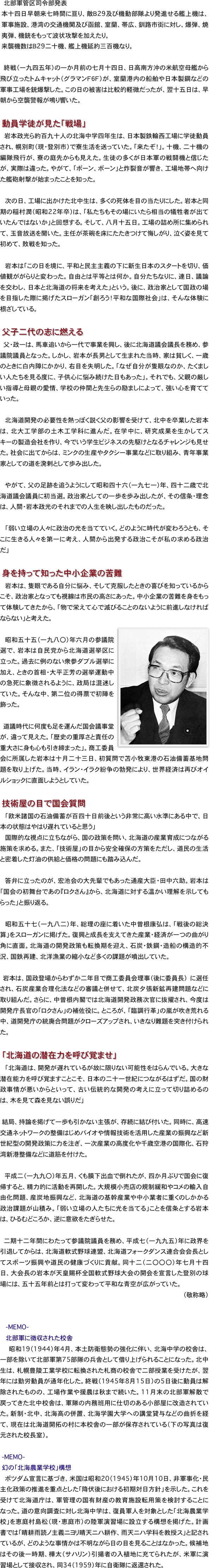 　　北部軍管区司令部発表
本十四日早朝来七時間に亘り、敵Ｂ29及び機動部隊より発進せる艦上機は、軍事施設、港湾の交通機関及び函館、室蘭、帯広、釧路市街に対し、爆弾、焼夷弾、機銃をもって波状攻撃を加えたり。
来襲機数はＢ29二十機、艦上機延約三百機なり。

　終戦（一九四五年）の一か月前の七月十四日、日高南方沖の米航空母艦から飛び立ったトムキャット（グラマンＦ６Ｆ）が、室蘭港内の船舶や日本製鋼などの軍事工場を銃爆撃した。この日の被害は比較的軽微だったが、翌十五日は、早朝から空襲警報が鳴り響いた。

　動員学徒が見た「戦場」
　岩本政光ら約百九十人の北海中学四年生は、日本製鉄輪西工場に学徒動員され、幌別町（現・登別市）で寮生活を送っていた。「来たぞ！」。十機、二十機の編隊飛行が、寮の庭先からも見えた。生徒の多くが日本軍の戦闘機と信じたが、実際は違った。やがて、「ボーン、ボーン」と炸裂音が響き、工場地帯へ向けた艦砲射撃が始まったことを知った。

　次の日、工場に出かけた北中生は、多くの死体を目の当たりにした。岩本と同期の稲村潤（昭和22年卒）は、「私たちもその場にいたら相当の犠牲者が出ていたんではないか」と回想する。そして、八月十五日。工場の詰め所に集められて、玉音放送を聞いた。主任が茶碗を床にたたきつけて悔しがり、泣く姿を見て初めて、敗戦を知った。

　岩本は「この日を境に、平和と民主主義の下に新生日本のスタートを切り、価値観ががらりと変わった。自由とは平等とは何か。自分たちなりに、連日、議論を交わし、日本と北海道の将来を考えた」という。後に、政治家として国政の場を目指した際に掲げたスローガン「創ろう！平和な国際社会」は、そんな体験に根ざしている。
　
　父子二代の志に燃える
　父・政一は、馬車追いから一代で事業を興し、後に北海道議会議長を務め、参議院議員となった。しかし、岩本が長男として生まれた当時、家は貧しく、一歳のときに白内障にかかり、右目を失明した。「なぜ自分が隻眼なのか、たくましい人たちを見る度に、子供心に悩み続けた日もあった」。それでも、父親の厳しい指導と母親の愛情、学校の仲間と先生らの励ましによって、強い心を育てていった。

　北海道開発の必要性を熱っぽく説く父の影響を受けて、北中を卒業した岩本は、北大工学部の土木工学科に進んだ。在学中に、研究成果を生かしてスキーの製造会社を作り、今でいう学生ビジネスの先駆けとなるチャレンジも見せた。社会に出てからは、ミンクの生産やタクシー事業などに取り組み、青年事業家としての道を溌剌として歩み出した。

　やがて、父の足跡を追うようにして昭和四十六（一九七一）年、四十二歳で北海道議会議員に初当選。政治家としての一歩を歩み出したが、その信条・理念は、人間・岩本政光のそれまでの人生を映し出したものだった。

　「弱い立場の人々に政治の光を当てていく。どのように時代が変わろうとも、そこに生きる人々を第一に考え、人間から出発する政治こそが私の求める政治だ」

　身を持って知った中小企業の苦難
　岩本は、隻眼である自分に悩み、そして克服したときの喜びを知っているからこそ、政治家となっても視線は市民の高さにあった。中小企業の苦難を身をもって体験してきたから、「物で栄えて心で滅びることのないように前進しなければならない」と考えた。
　￼
　昭和五十五（一九八〇）年六月の参議院選で、岩本は自民党から北海道選挙区に立った。過去に例のない衆参ダブル選挙に加え、ときの首相・大平正芳の選挙運動中の急死に象徴されるように、政局は混迷していた。そんな中、第二位の得票で初陣を飾った。

　道議時代に何度も足を運んだ国会議事堂が、違って見えた。「歴史の重厚さと責任の重大さに身も心も引き締まった」。商工委員会に所属した岩本は十月二十三日、初質問で苫小牧東港の石油備蓄基地問題を取り上げた。当時、イラン・イラク紛争の勃発により、世界経済は再びオイルショックに直面しようとしていた。

　技術屋の目で国会質問
　「欧米諸国の石油備蓄が百四十日前後という非常に高い水準にある中で、日本の状態はやはり遅れていると思う」
　国際的な視点に立ちながら、国の政策を問い、北海道の産業育成につながる施策を求める。また、「技術屋」の目から安全確保の方策をただし、道民の生活と密着した灯油の供給と価格の問題にも踏み込んだ。

　答弁に立ったのが、宏池会の大先輩でもあった通産大臣・田中六助。岩本は「国会の初舞台であの『ロクさん』から、北海道に対する温かい理解を示してもらった」と振り返る。

　昭和五十七（一九八二）年、総理の座に着いた中曽根康弘は、「戦後の総決算」をスローガンに掲げた。復興と成長を支えてきた産業・経済が一つの曲がり角に直面。北海道の開発政策も転換期を迎え、石炭・鉄鋼・造船の構造的不況、国鉄再建、北洋漁業の縮小など多くの課題が噴出していた。
　
　岩本は、国政登場からわずか二年目で商工委員会理事（後に委員長）　に選任され、石炭産業合理化法などの審議と併せて、北炭夕張新鉱再建問題などに取り組んだ。さらに、中曽根内閣では北海道開発政務次官に抜擢され、今度は開発庁長官の「ロクさん」の補佐役に。ところが、「臨調行革」の嵐が吹き荒れる中、道開発庁の統廃合問題がクローズアップされ、いきなり難題を突き付けられた。

　「北海道の潜在力を呼び覚ませ」
　「北海道は、開発が遅れているが故に限りない可能性をはらんでいる。大きな潜在能力を呼び覚ますことこそ、日本の二十一世紀につながるはずだ。国の財政事情が悪いからといって、古い伝統的な開発の考えに立って切り詰めるのは、木を見て森を見ない誤りだ」

　結局、持論を掲げて一歩も引かない主張が、存続に結び付いた。同時に、高速交通ネットワークの整備はじめバイオや情報技術を活用した産業の振興など新世紀型の開発政策に力を注ぎ、一次産業の高度化や千歳空港の国際化、石狩湾新港整備などに道筋を付けた。

　平成二（一九九〇）年五月、くも膜下出血で倒れたが、四か月ぶりで国会に復帰すると、精力的に活動を再開した。大規模小売店の規制緩和やコメの輸入自由化問題、産炭地振興など、北海道の基幹産業や中小業者に重くのしかかる政治課題が山積み。「弱い立場の人たちに光を当てる」ことを信条とする岩本は、ひるむどころか、逆に意欲をたぎらせた。

二期十二年間にわたって参議院議員を務め、平成七（一九九五）年に政界を引退してからは、北海道軟式野球連盟、北海道フォークダンス連合会会長としてスポーツ振興や道民の健康づくりに貢献。同十二（二〇〇〇）年七月十四日、大会長の岩本が天皇賜杯全国軟式野球大会の開会を宣言した登別の球場には、五十五年前とは打って変わって平和な青空が広がっていた。
（敬称略）


　-MEMO-　
　北部軍に徴収された校舎
　昭和19（1944）年4月、本土防衛態勢の強化に伴い、北海中学の校舎は、一部を除いて北部軍第75部隊の兵舎として借り上げられることになった。北中生は、札幌豊陵工業学校に転換された札商の校舎で二部授業を受けたが、翌年には勤労動員が通年化した。終戦（1945年8月15日）の5日後に動員は解除されたものの、工場作業や援農は秋まで続いた。11月末の北部軍解散で戻ってきた北中校舎は、軍隊の内務班用に仕切のある小部屋に改造されていた。新制・北中、北海高の併置、北海学園大学への講堂貸与などの曲折を経て、現在は北海道開拓の村に本校舎の一部が保存されている（下の写真は復元された校長室）。

　-MEMO-　
　幻の「北海農業学校」構想
　ポツダム宣言に基づき、米国は昭和20（1945）年10月10日、非軍事化・民主化政策の推進を重点とした「降伏後における初期対日方針」を示した。これを受けて北海道庁は、軍管理の国有財産の教育施設転用策を検討することになった。道の意向調査に対し北海中学は、復員軍人を対象とした「北海農業学校」を恵庭村島松（現・恵庭市）の陸軍演習場に設立する構想を掲げた。計画書では「晴耕雨読ノ主義ニヨリ晴天ニハ耕作、雨天ニハ学科を教授ス」と記されているが、どのような事情かは不明ながら日の目を見ることはなかった。候補地はその後一時期、樺太（サハリン）引揚者の入植地に充てられたが、米軍に演習場として接収され、同34（1959）年に自衛隊に返還された。
